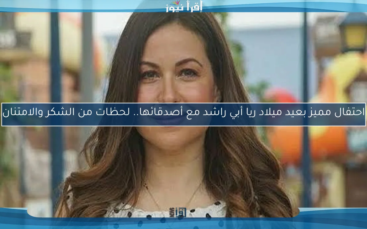 احتفال مميز بعيد ميلاد ريا أبي راشد مع أصدقائها.. لحظات من الشكر والامتنان