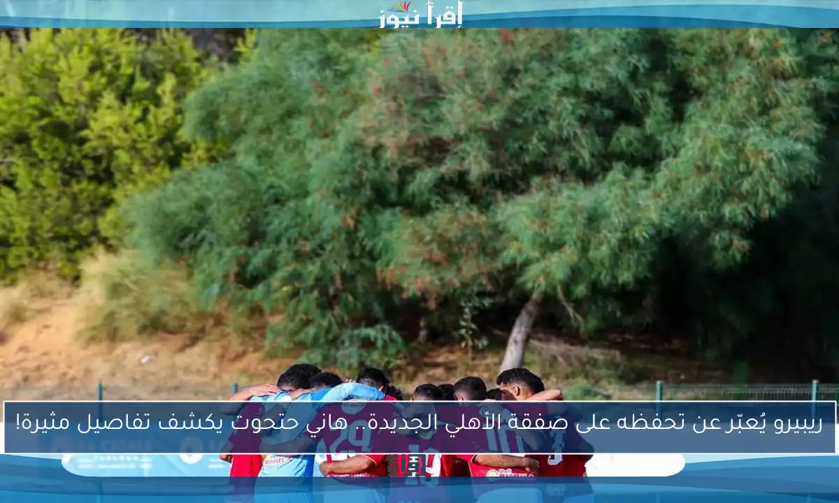 ريبيرو يُعبّر عن تحفظه على صفقة الأهلي الجديدة.. هاني حتحوت يكشف تفاصيل مثيرة!