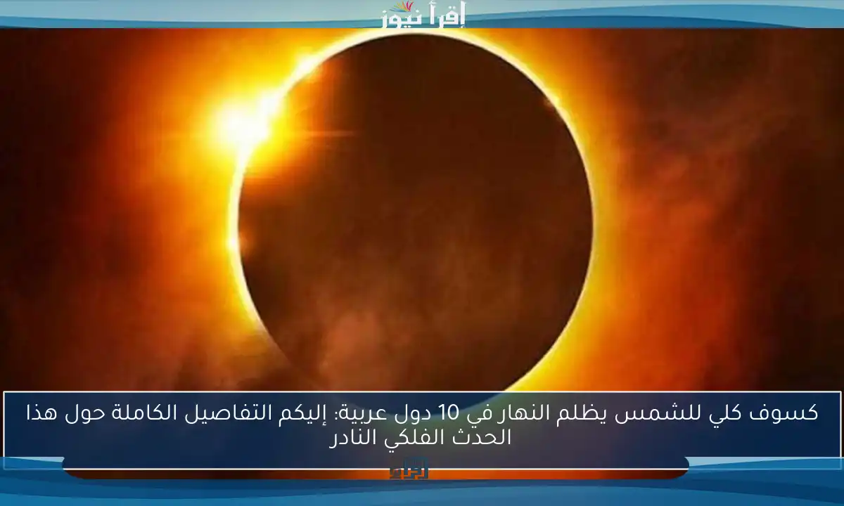كسوف كلي للشمس يظلم النهار في 10 دول عربية: إليكم التفاصيل الكاملة حول هذا الحدث الفلكي النادر
