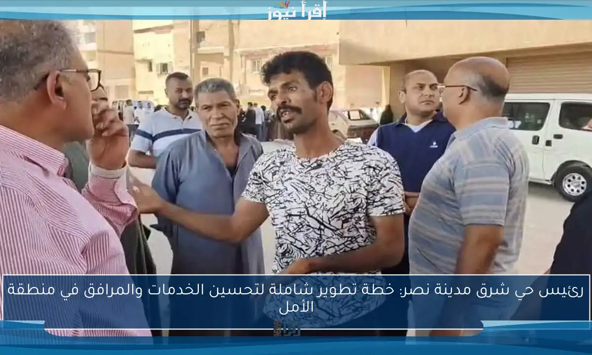 رئيس حي شرق مدينة نصر: خطة تطوير شاملة لتحسين الخدمات والمرافق في منطقة الأمل