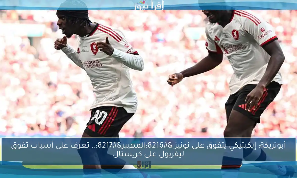 أبوتريكة: إيكيتيكي يتفوق على نونيز ‘المهيبر’.. تعرف على أسباب تفوق ليفربول على كريستال