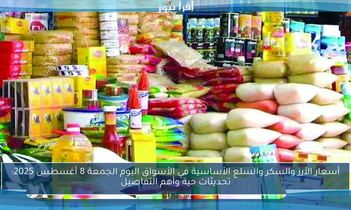 أسعار الأرز والسكر والسلع الأساسية في الأسواق اليوم الجمعة 8 أغسطس 2025: تحديثات حية وأهم التفاصيل
