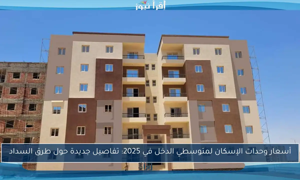 أسعار وحدات الإسكان لمتوسطي الدخل في 2025: تفاصيل جديدة حول طرق السداد