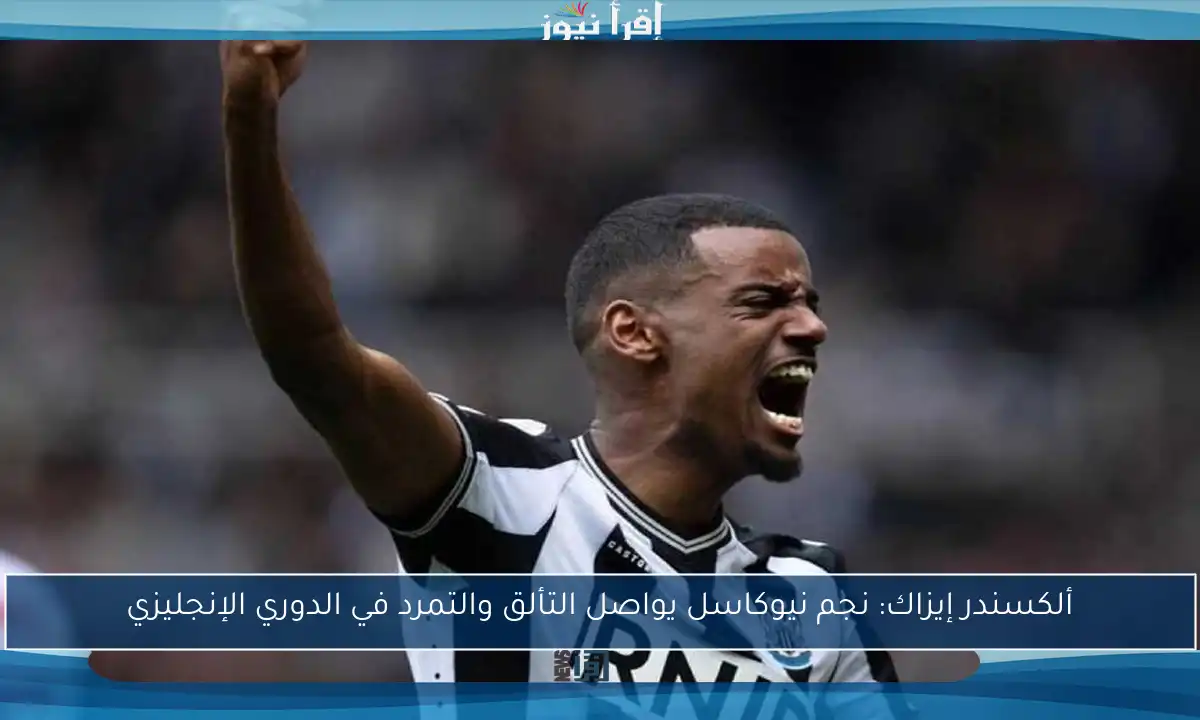 ألكسندر إيزاك: نجم نيوكاسل يواصل التألق والتمرد في الدوري الإنجليزي
