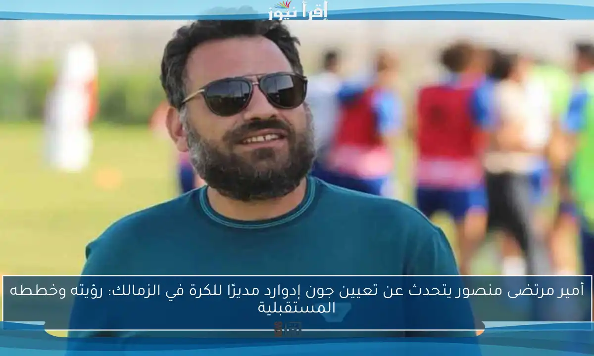 أمير مرتضى منصور يتحدث عن تعيين جون إدوارد مديرًا للكرة في الزمالك: رؤيته وخططه المستقبلية