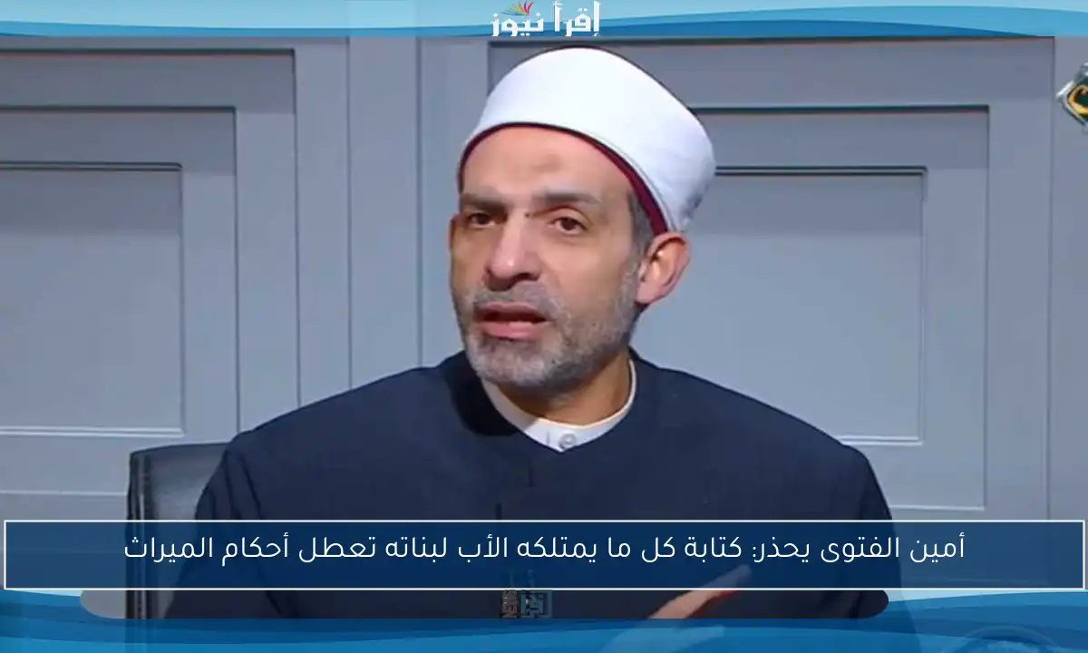 أمين الفتوى يحذر: كتابة كل ما يمتلكه الأب لبناته تعطل أحكام الميراث