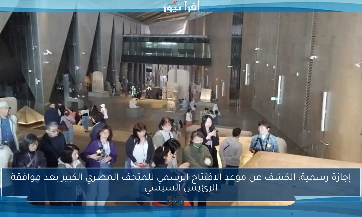 إجازة رسمية: الكشف عن موعد الافتتاح الرسمي للمتحف المصري الكبير بعد موافقة الرئيس السيسي