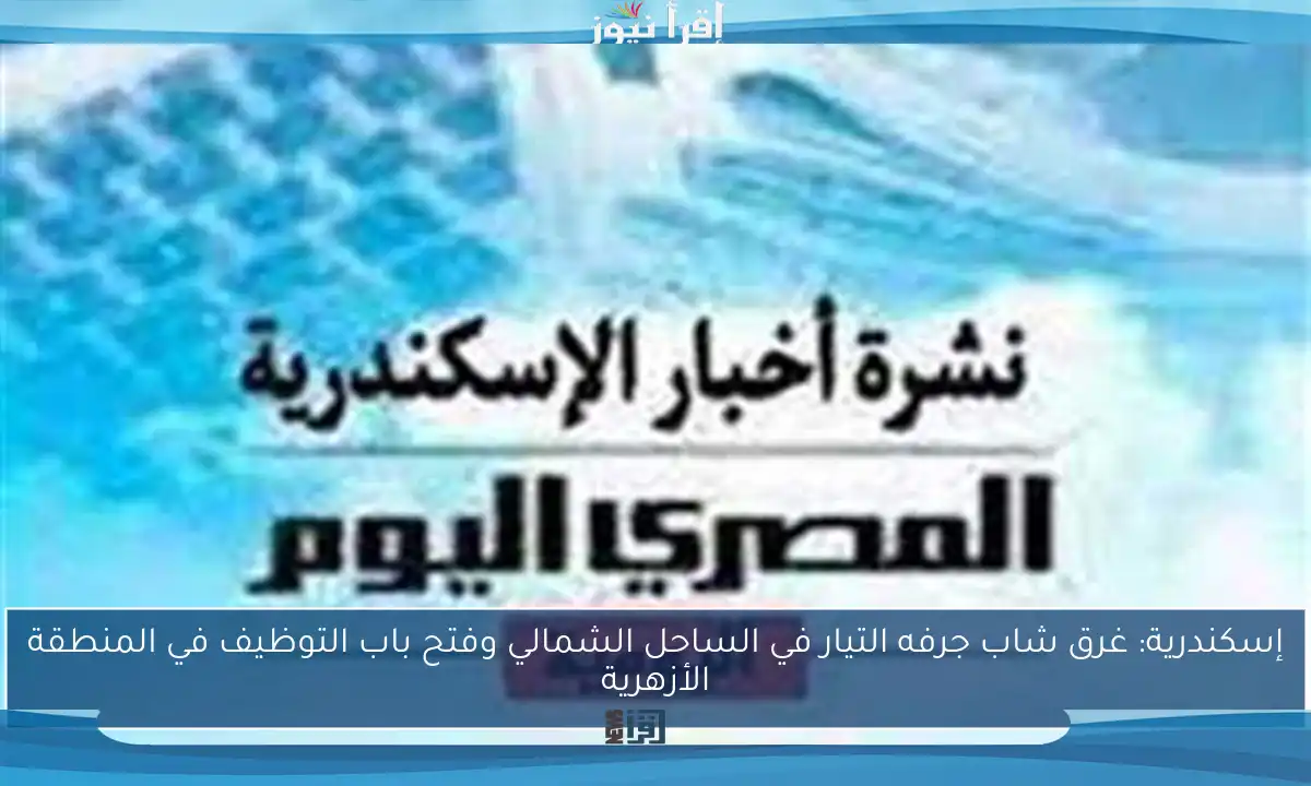 إسكندرية: غرق شاب جرفه التيار في الساحل الشمالي وفتح باب التوظيف في المنطقة الأزهرية