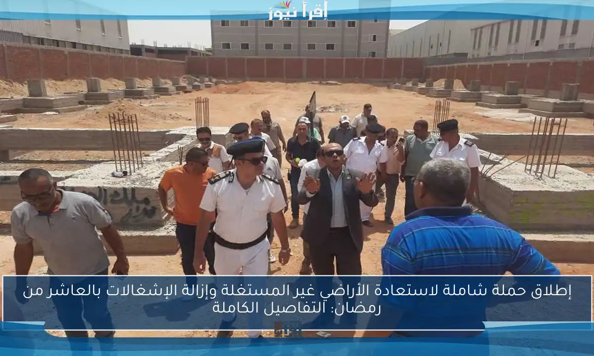 إطلاق حملة شاملة لاستعادة الأراضي غير المستغلة وإزالة الإشغالات بالعاشر من رمضان: التفاصيل الكاملة