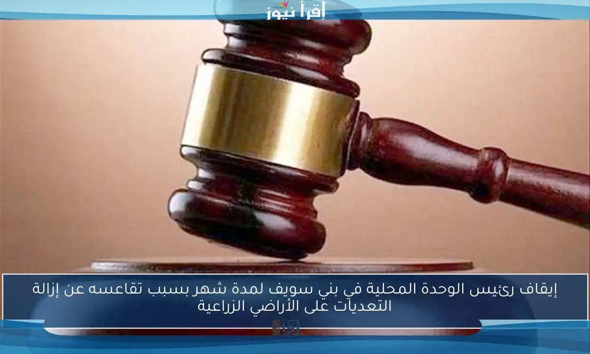 إيقاف رئيس الوحدة المحلية في بني سويف لمدة شهر بسبب تقاعسه عن إزالة التعديات على الأراضي الزراعية