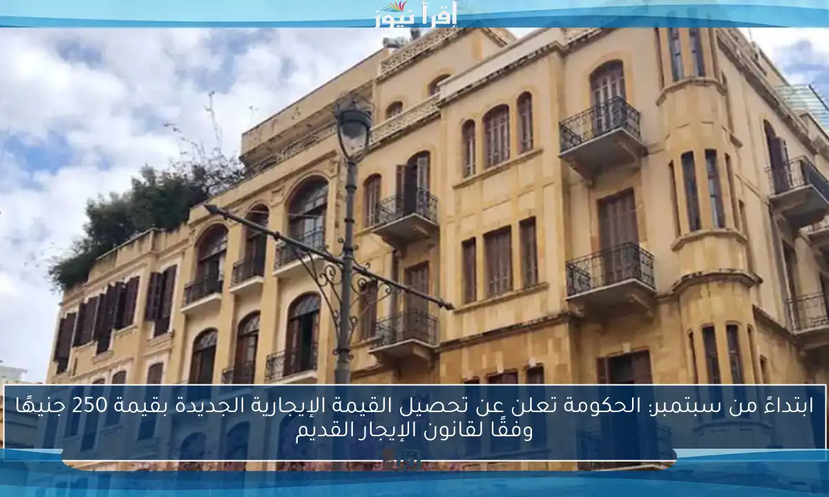 ابتداءً من سبتمبر: الحكومة تعلن عن تحصيل القيمة الإيجارية الجديدة بقيمة 250 جنيهًا وفقًا لقانون الإيجار القديم