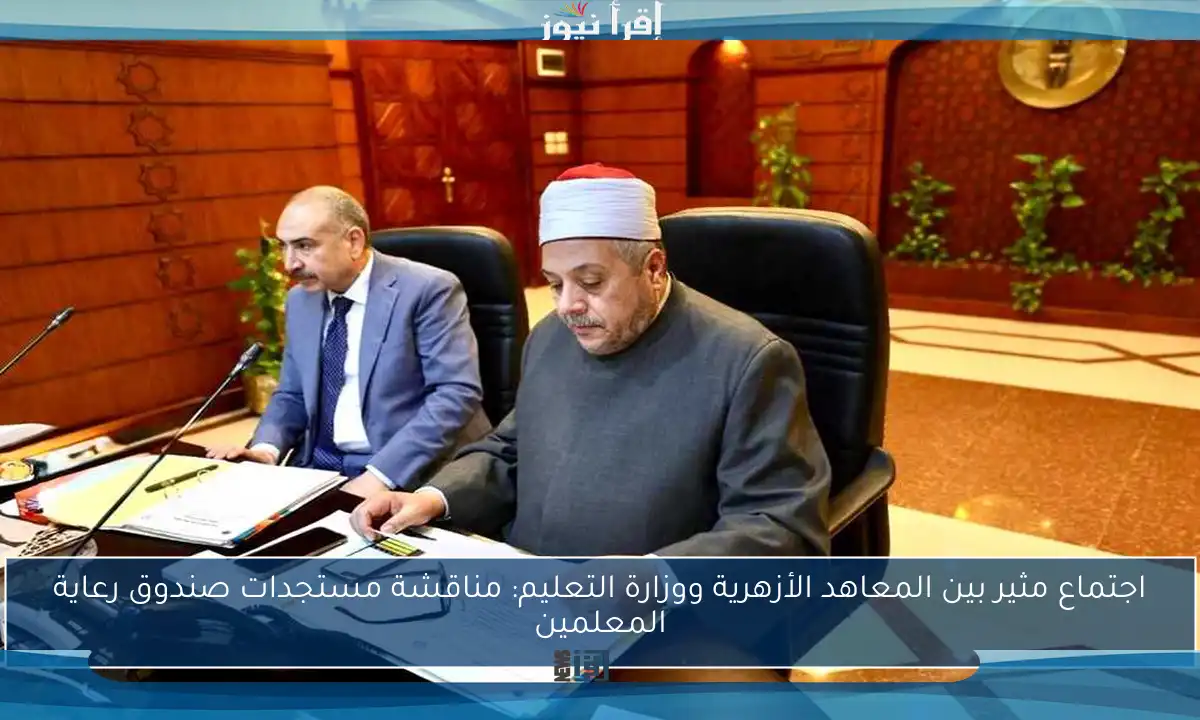 اجتماع مثير بين المعاهد الأزهرية ووزارة التعليم: مناقشة مستجدات صندوق رعاية المعلمين