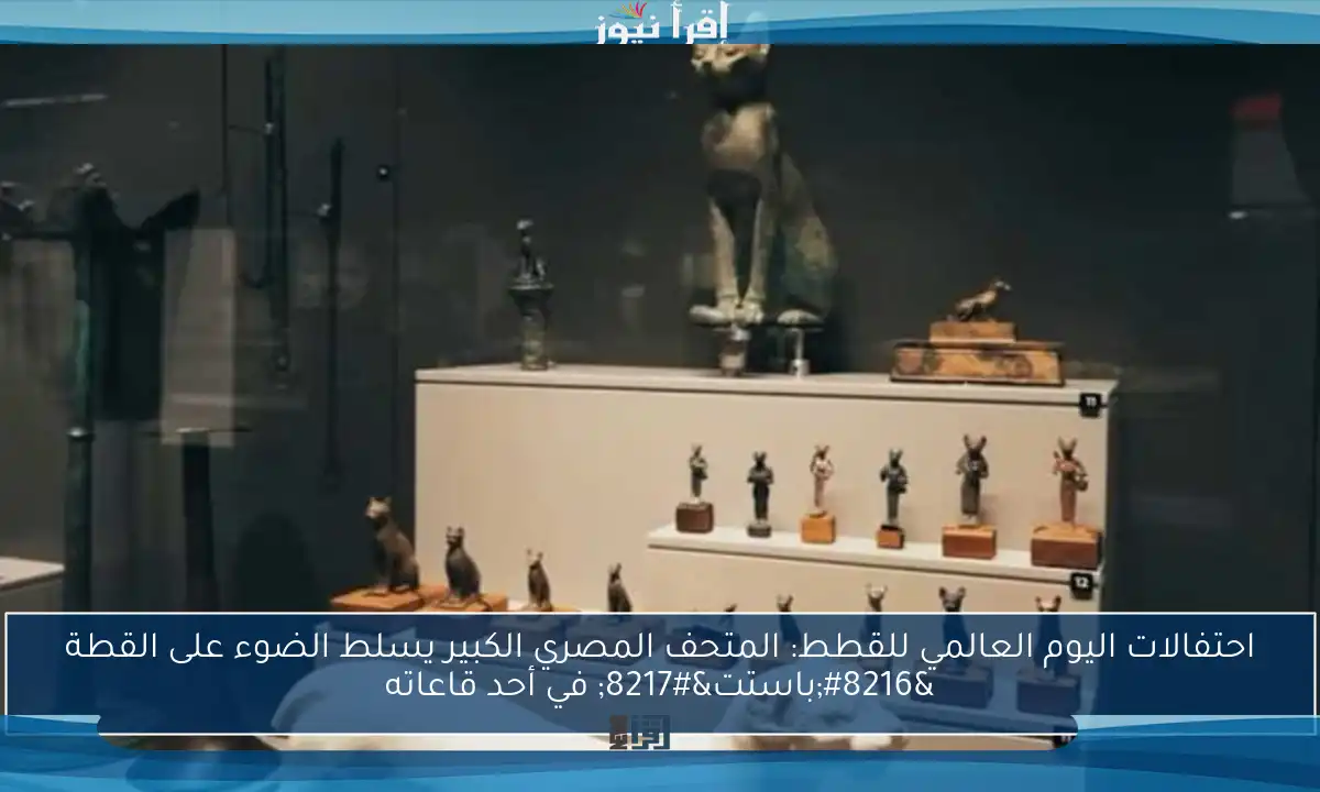 احتفالات اليوم العالمي للقطط: المتحف المصري الكبير يسلط الضوء على القطة ‘باستت’ في أحد قاعاته
