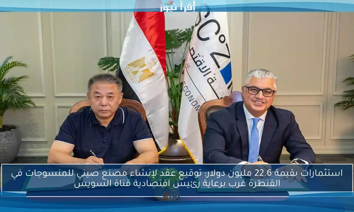 استثمارات بقيمة 22.6 مليون دولار: توقيع عقد لإنشاء مصنع صيني للمنسوجات في القنطرة غرب برعاية رئيس اقتصادية قناة السويس