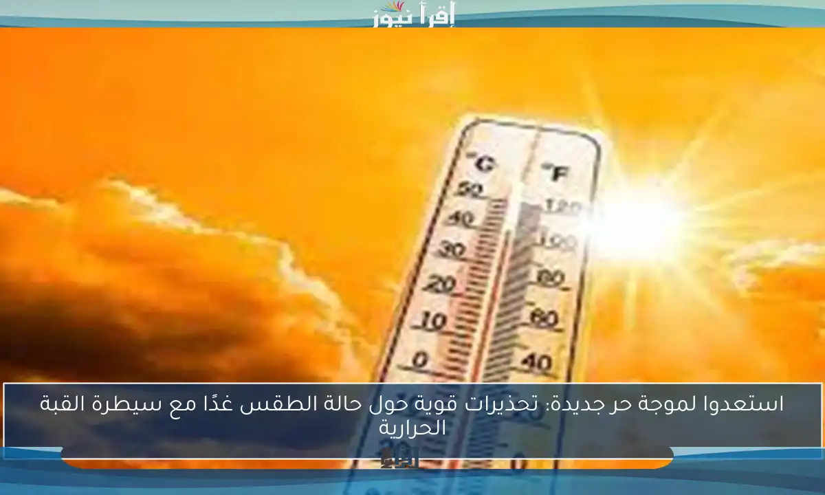 استعدوا لموجة حر جديدة: تحذيرات قوية حول حالة الطقس غدًا مع سيطرة القبة الحرارية