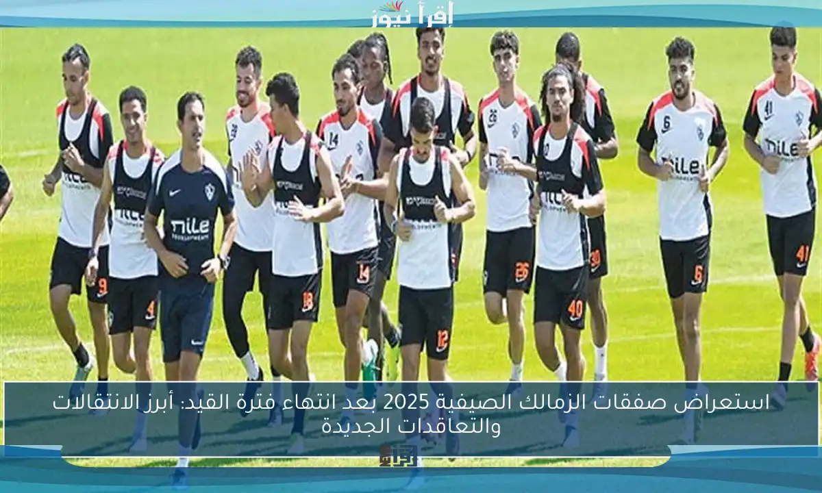 استعراض صفقات الزمالك الصيفية 2025 بعد انتهاء فترة القيد: أبرز الانتقالات والتعاقدات الجديدة