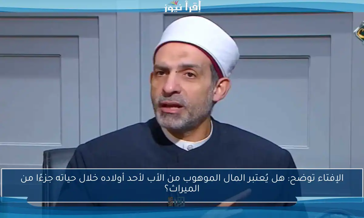 الإفتاء توضح: هل يُعتبر المال الموهوب من الأب لأحد أولاده خلال حياته جزءًا من الميراث؟
