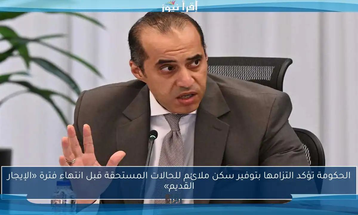 الحكومة تؤكد التزامها بتوفير سكن ملائم للحالات المستحقة قبل انتهاء فترة «الإيجار القديم»