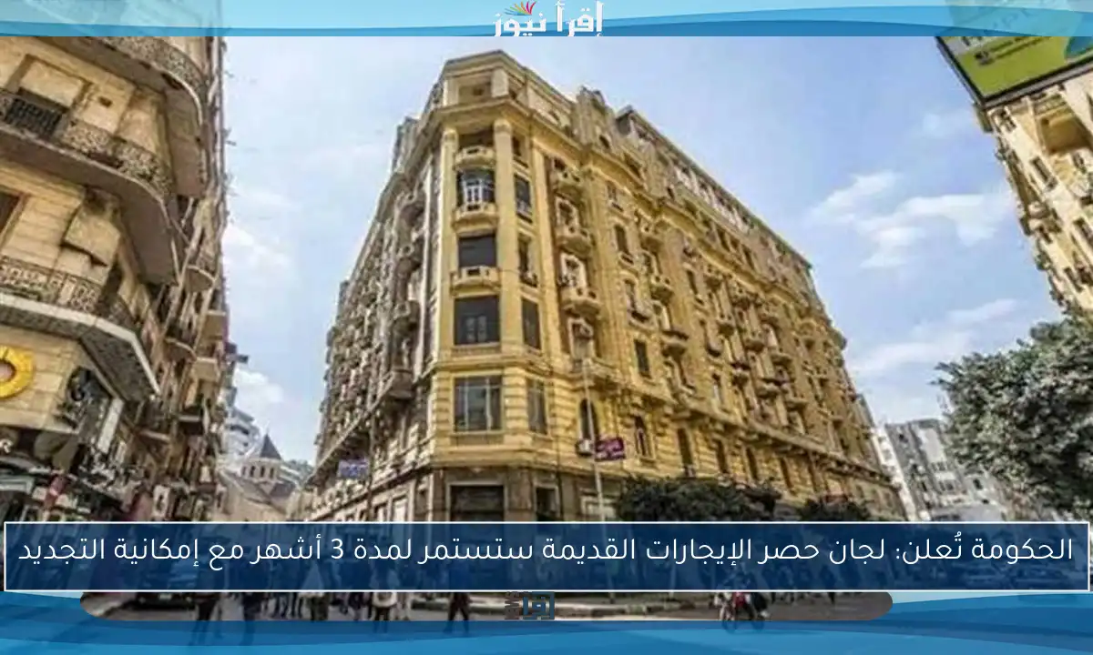 الحكومة تُعلن: لجان حصر الإيجارات القديمة ستستمر لمدة 3 أشهر مع إمكانية التجديد