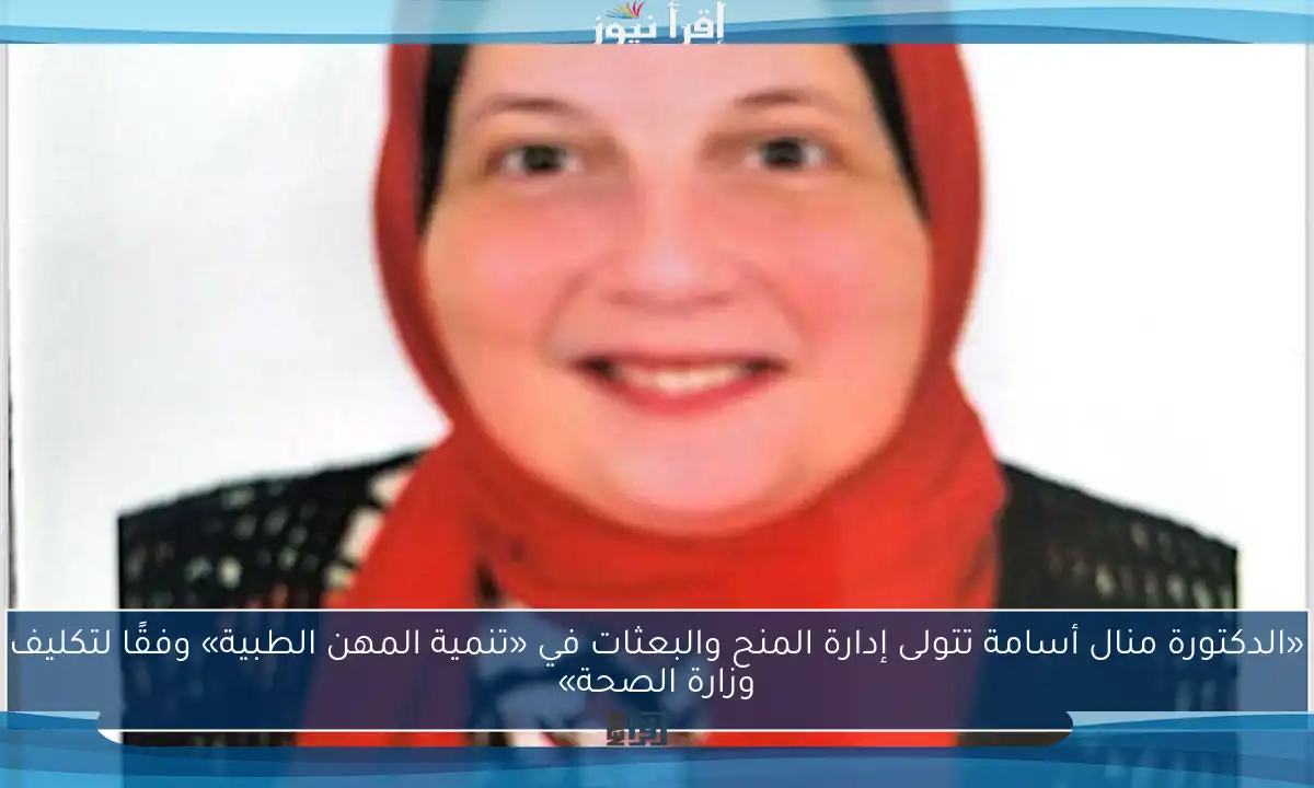 «الدكتورة منال أسامة تتولى إدارة المنح والبعثات في «تنمية المهن الطبية» وفقًا لتكليف وزارة الصحة»