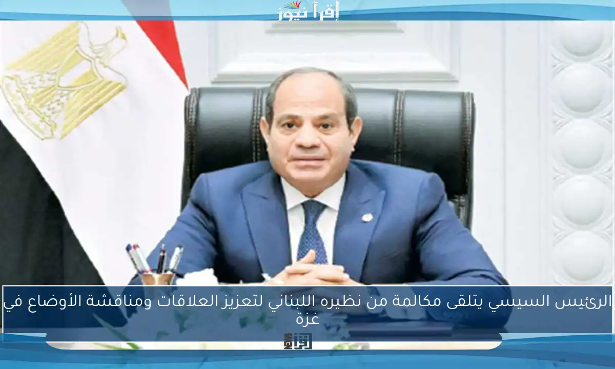 الرئيس السيسي يتلقى مكالمة من نظيره اللبناني لتعزيز العلاقات ومناقشة الأوضاع في غزة