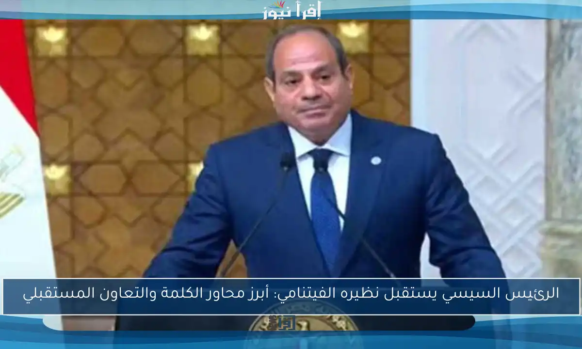 الرئيس السيسي يستقبل نظيره الفيتنامي: أبرز محاور الكلمة والتعاون المستقبلي