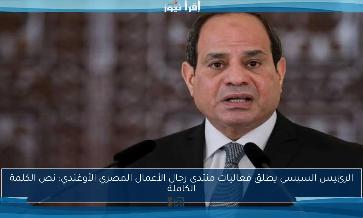 الرئيس السيسي يطلق فعاليات منتدى رجال الأعمال المصري الأوغندي: نص الكلمة الكاملة