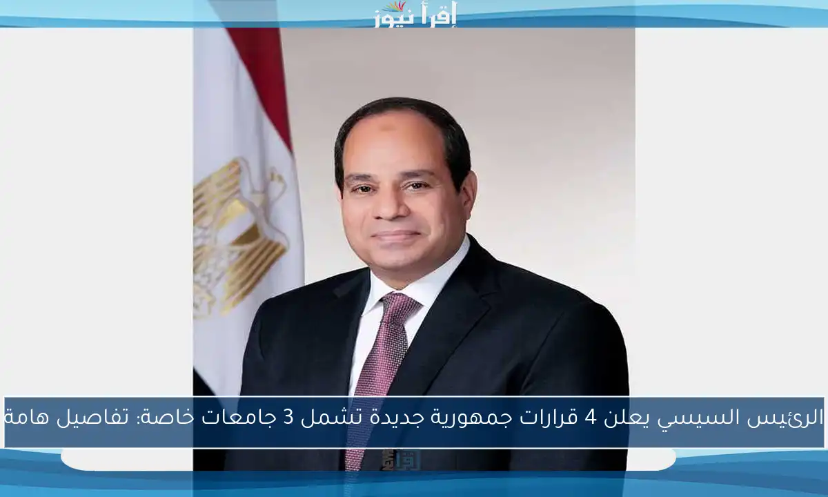 الرئيس السيسي يعلن 4 قرارات جمهورية جديدة تشمل 3 جامعات خاصة: تفاصيل هامة