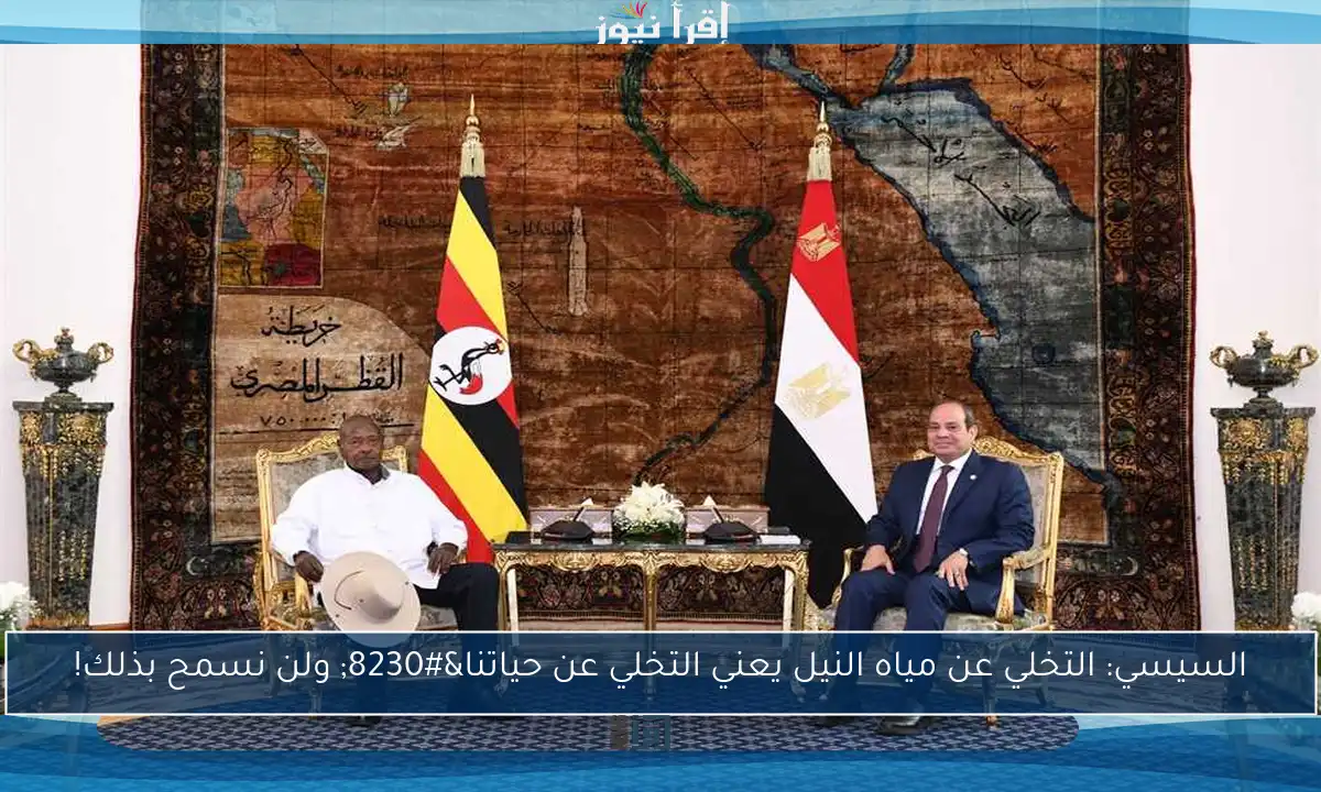 السيسي: التخلي عن مياه النيل يعني التخلي عن حياتنا… ولن نسمح بذلك!