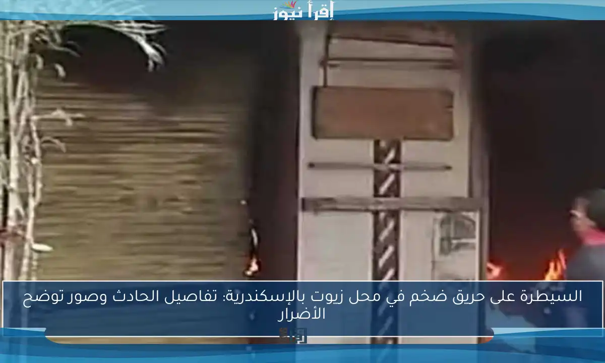 السيطرة على حريق ضخم في محل زيوت بالإسكندرية: تفاصيل الحادث وصور توضح الأضرار