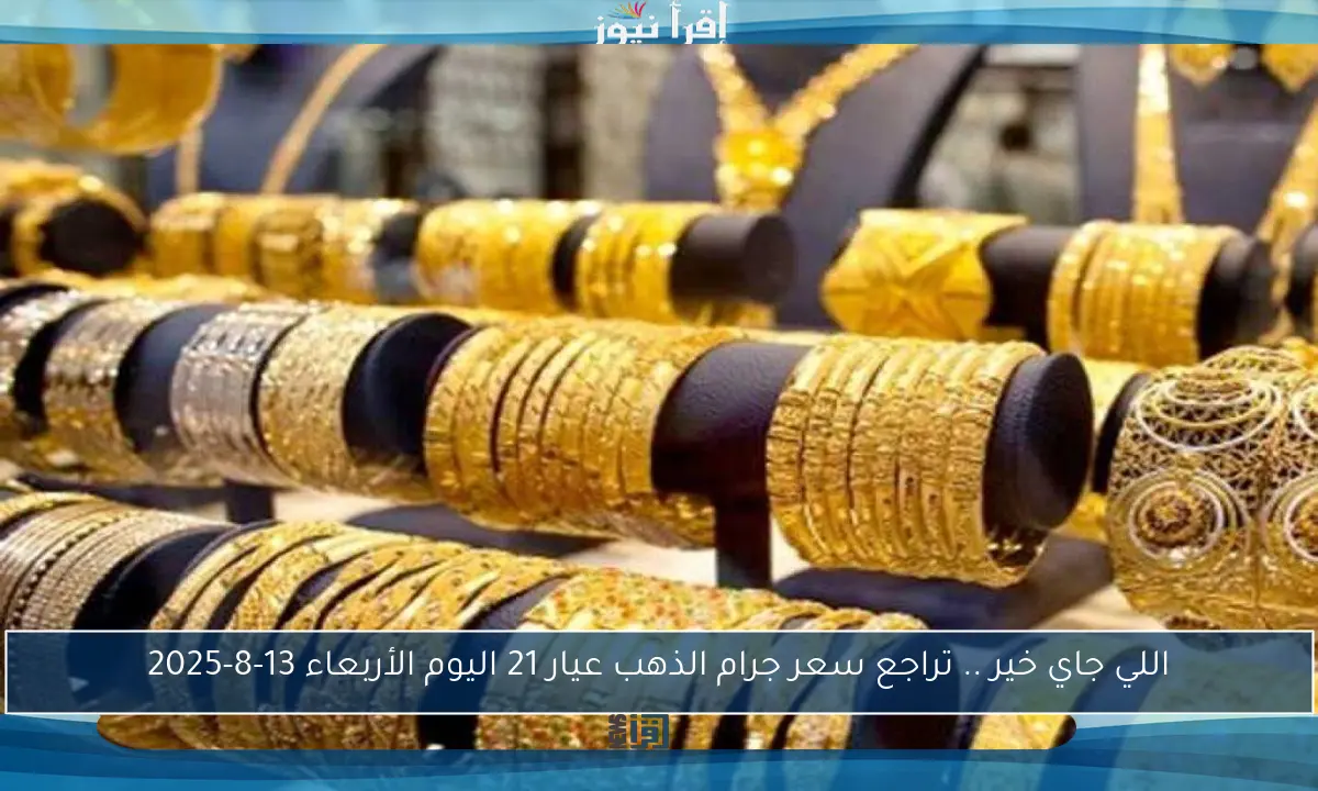 اللي جاي خير .. تراجع سعر جرام الذهب عيار 21 اليوم الأربعاء 13-8-2025
