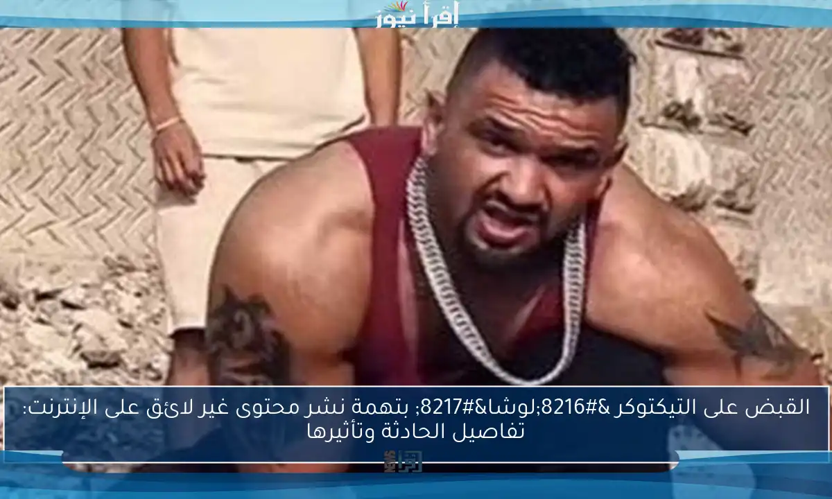القبض على التيكتوكر ‘لوشا’ بتهمة نشر محتوى غير لائق على الإنترنت: تفاصيل الحادثة وتأثيرها