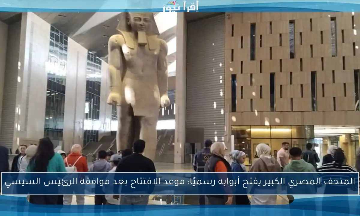المتحف المصري الكبير يفتح أبوابه رسميًا: موعد الافتتاح بعد موافقة الرئيس السيسي