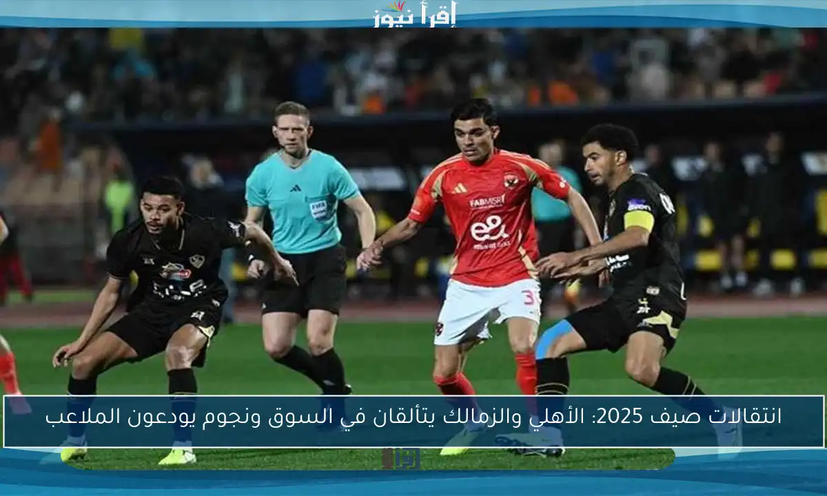 انتقالات صيف 2025: الأهلي والزمالك يتألقان في السوق ونجوم يودعون الملاعب