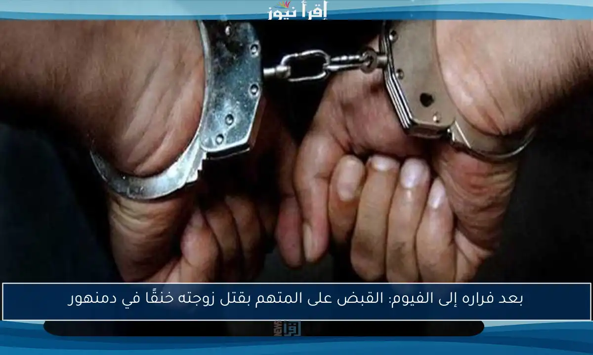 بعد فراره إلى الفيوم: القبض على المتهم بقتل زوجته خنقًا في دمنهور