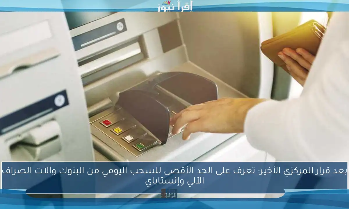 بعد قرار المركزي الأخير: تعرف على الحد الأقصى للسحب اليومي من البنوك وآلات الصراف الآلي وإنستاباي