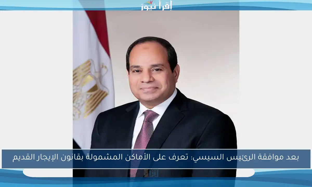 بعد موافقة الرئيس السيسي: تعرف على الأماكن المشمولة بقانون الإيجار القديم