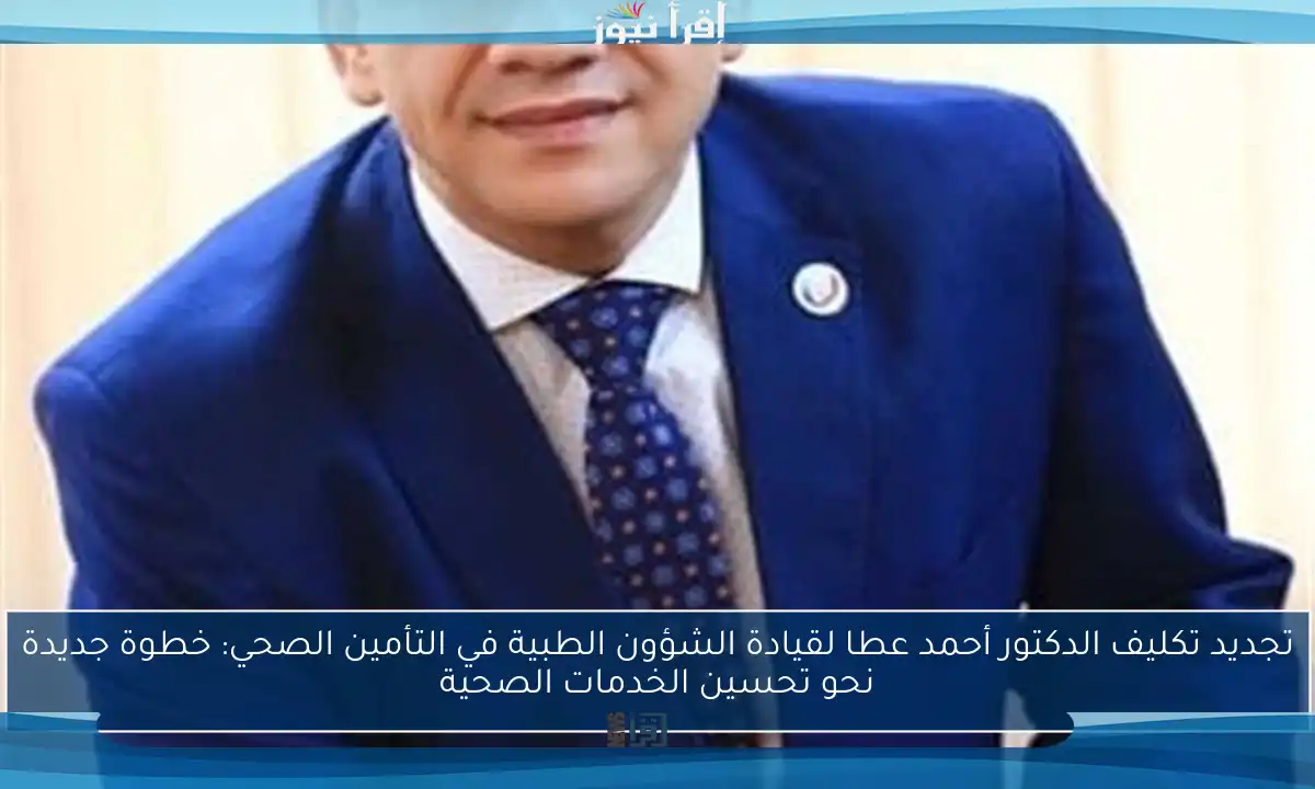 تجديد تكليف الدكتور أحمد عطا لقيادة الشؤون الطبية في التأمين الصحي: خطوة جديدة نحو تحسين الخدمات الصحية