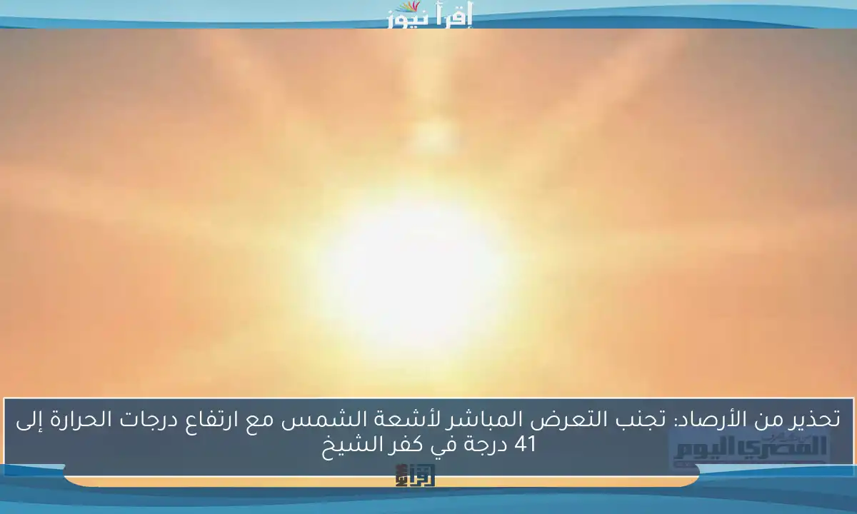 تحذير من الأرصاد: تجنب التعرض المباشر لأشعة الشمس مع ارتفاع درجات الحرارة إلى 41 درجة في كفر الشيخ