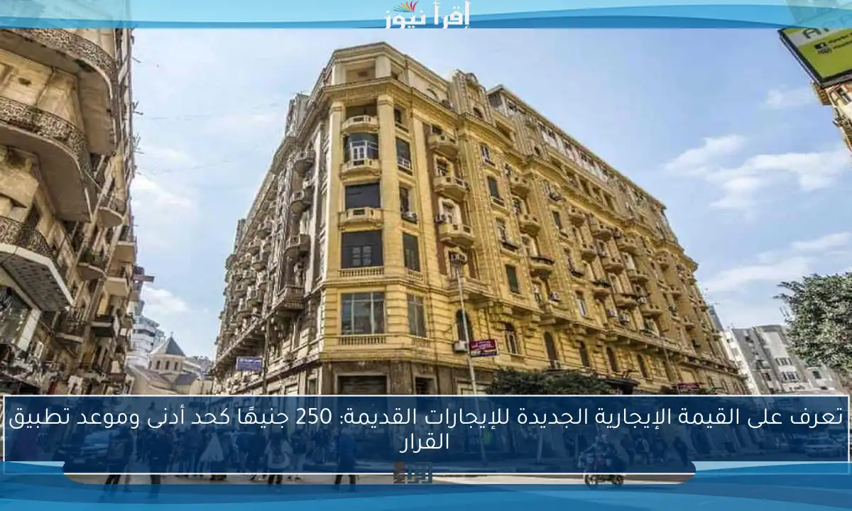 تعرف على القيمة الإيجارية الجديدة للإيجارات القديمة: 250 جنيهًا كحد أدنى وموعد تطبيق القرار
