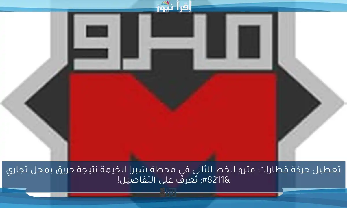 تعطيل حركة قطارات مترو الخط الثاني في محطة شبرا الخيمة نتيجة حريق بمحل تجاري – تعرف على التفاصيل!