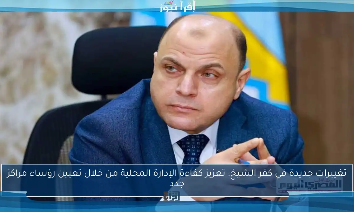 تغييرات جديدة في كفر الشيخ: تعزيز كفاءة الإدارة المحلية من خلال تعيين رؤساء مراكز جدد
