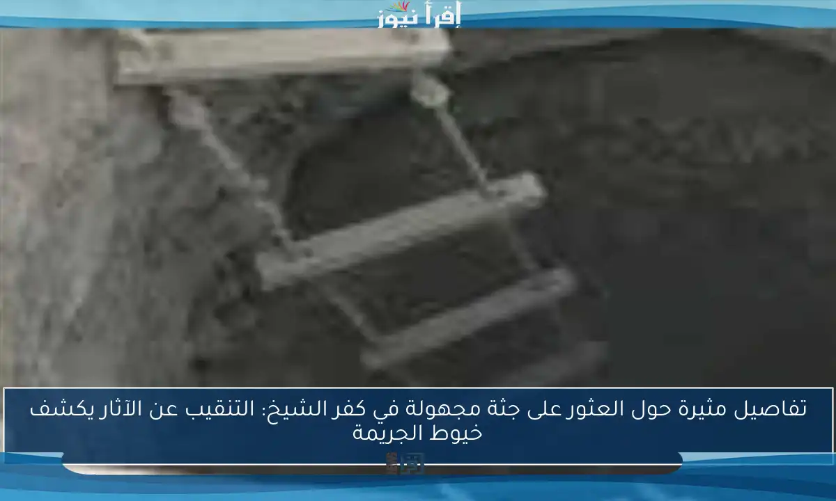 تفاصيل مثيرة حول العثور على جثة مجهولة في كفر الشيخ: التنقيب عن الآثار يكشف خيوط الجريمة