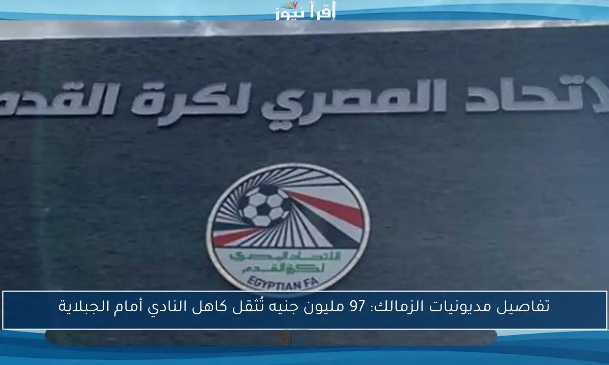تفاصيل مديونيات الزمالك: 97 مليون جنيه تُثقل كاهل النادي أمام الجبلاية