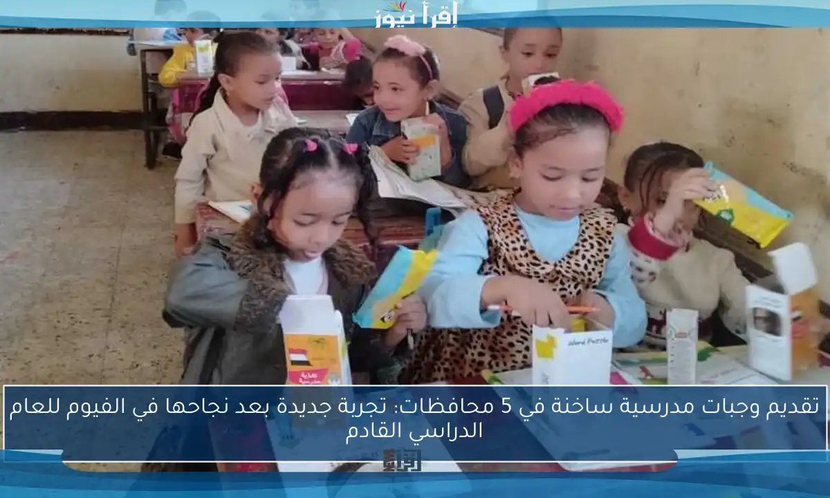 تقديم وجبات مدرسية ساخنة في 5 محافظات: تجربة جديدة بعد نجاحها في الفيوم للعام الدراسي القادم