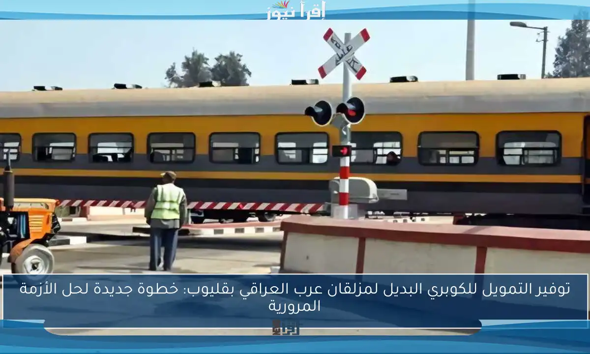 توفير التمويل للكوبري البديل لمزلقان عرب العراقي بقليوب: خطوة جديدة لحل الأزمة المرورية