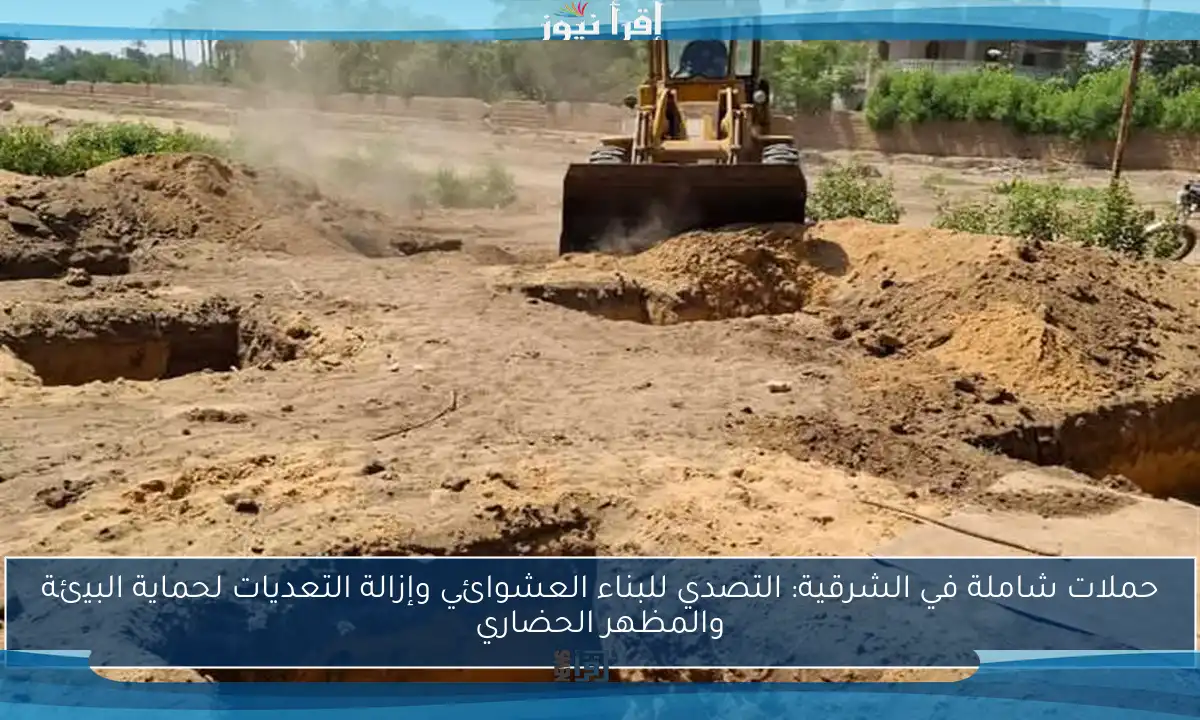 حملات شاملة في الشرقية: التصدي للبناء العشوائي وإزالة التعديات لحماية البيئة والمظهر الحضاري