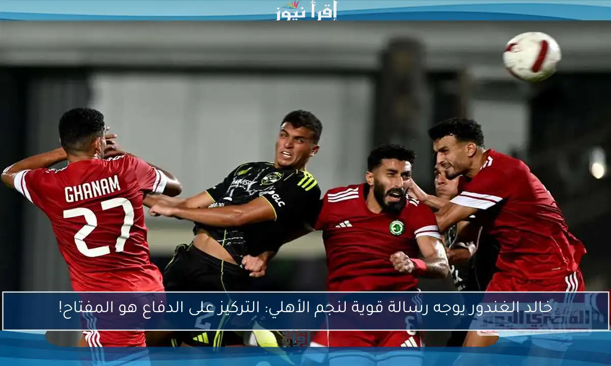 خالد الغندور يوجه رسالة قوية لنجم الأهلي: التركيز على الدفاع هو المفتاح!