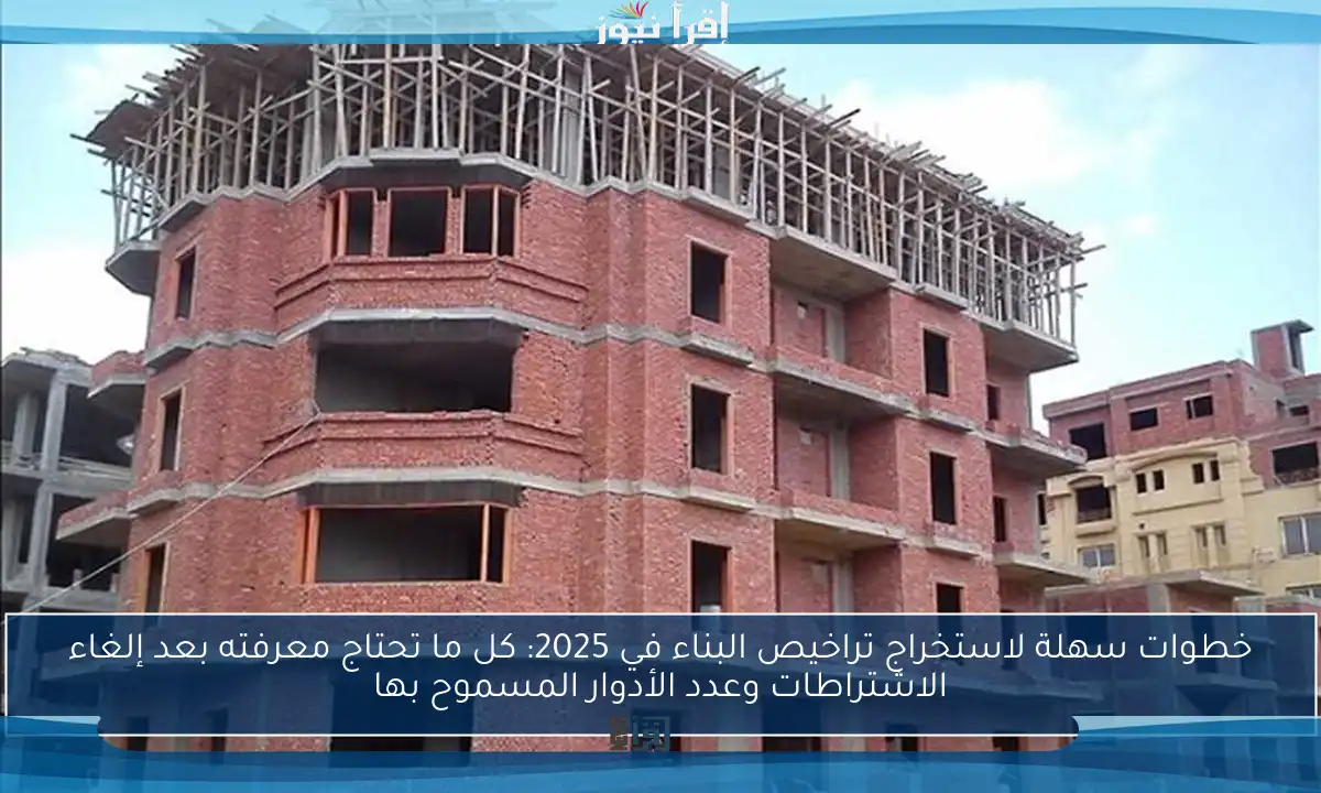 خطوات سهلة لاستخراج تراخيص البناء في 2025: كل ما تحتاج معرفته بعد إلغاء الاشتراطات وعدد الأدوار المسموح بها