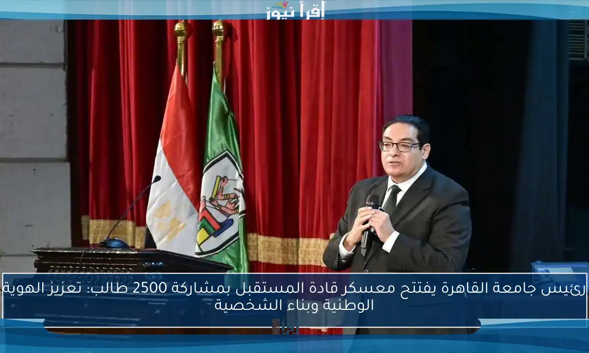 رئيس جامعة القاهرة يفتتح معسكر قادة المستقبل بمشاركة 2500 طالب: تعزيز الهوية الوطنية وبناء الشخصية